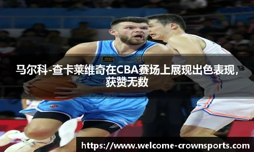 马尔科-查卡莱维奇在CBA赛场上展现出色表现，获赞无数