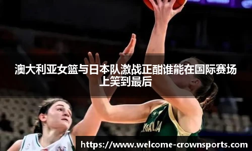 澳大利亚女篮与日本队激战正酣谁能在国际赛场上笑到最后