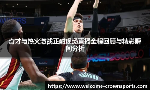 奇才与热火激战正酣现场直播全程回顾与精彩瞬间分析